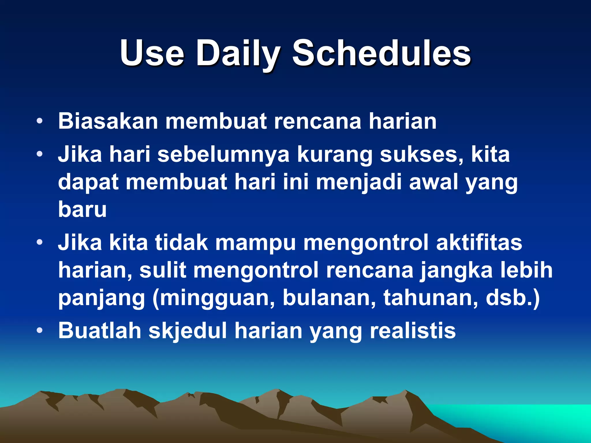 Use Daily Schedules
• Biasakan membuat rencana harian
• Jika hari sebelumnya kurang sukses, kita
  dapat membuat hari ini menjadi awal yang
  baru
• Jika kita tidak mampu mengontrol aktifitas
  harian, sulit mengontrol rencana jangka lebih
  panjang (mingguan, bulanan, tahunan, dsb.)
• Buatlah skjedul harian yang realistis
 