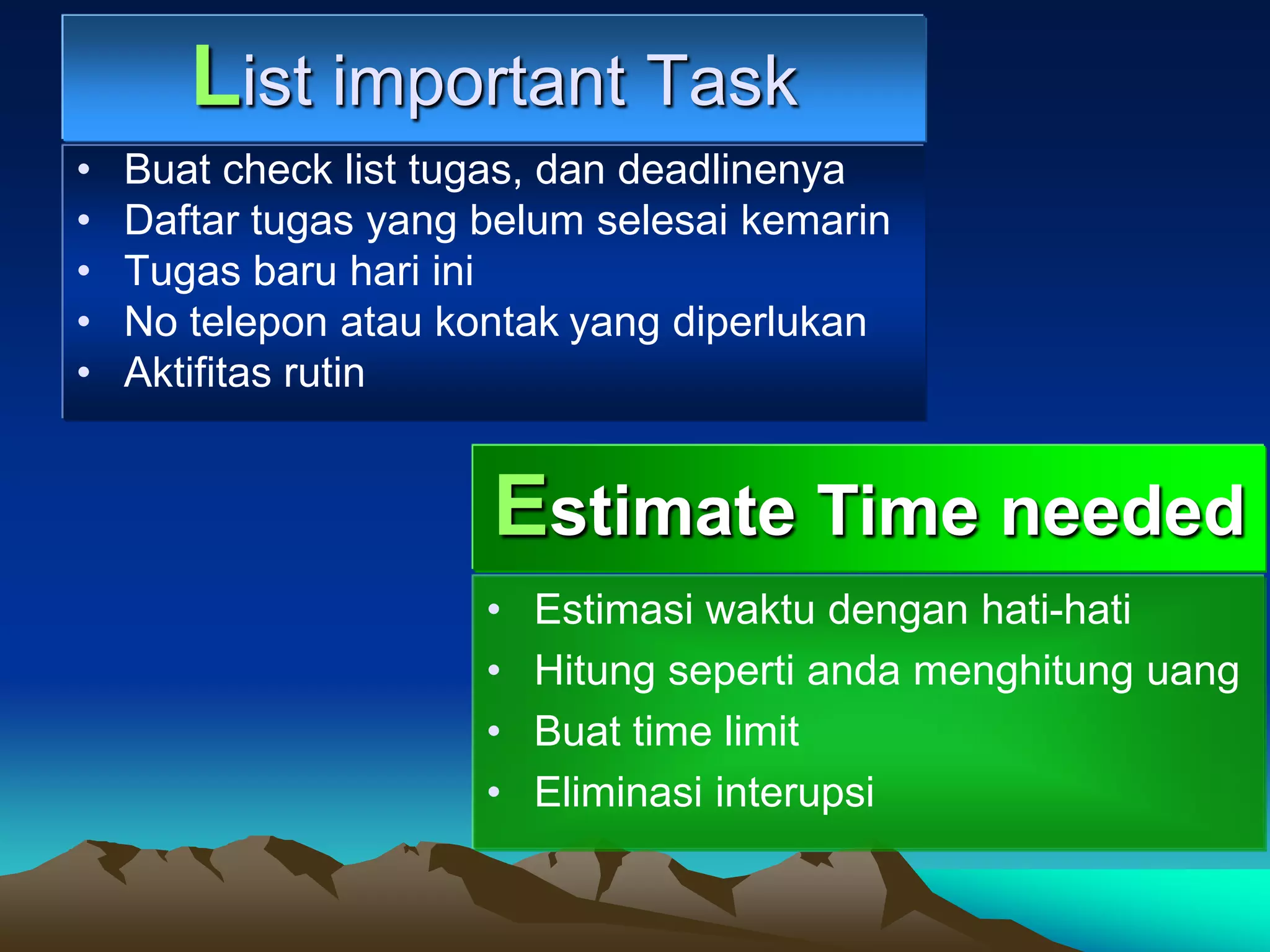 List important Task
•   Buat check list tugas, dan deadlinenya
•   Daftar tugas yang belum selesai kemarin
•   Tugas baru hari ini
•   No telepon atau kontak yang diperlukan
•   Aktifitas rutin


                      Estimate Time needed
                      •   Estimasi waktu dengan hati-hati
                      •   Hitung seperti anda menghitung uang
                      •   Buat time limit
                      •   Eliminasi interupsi
 