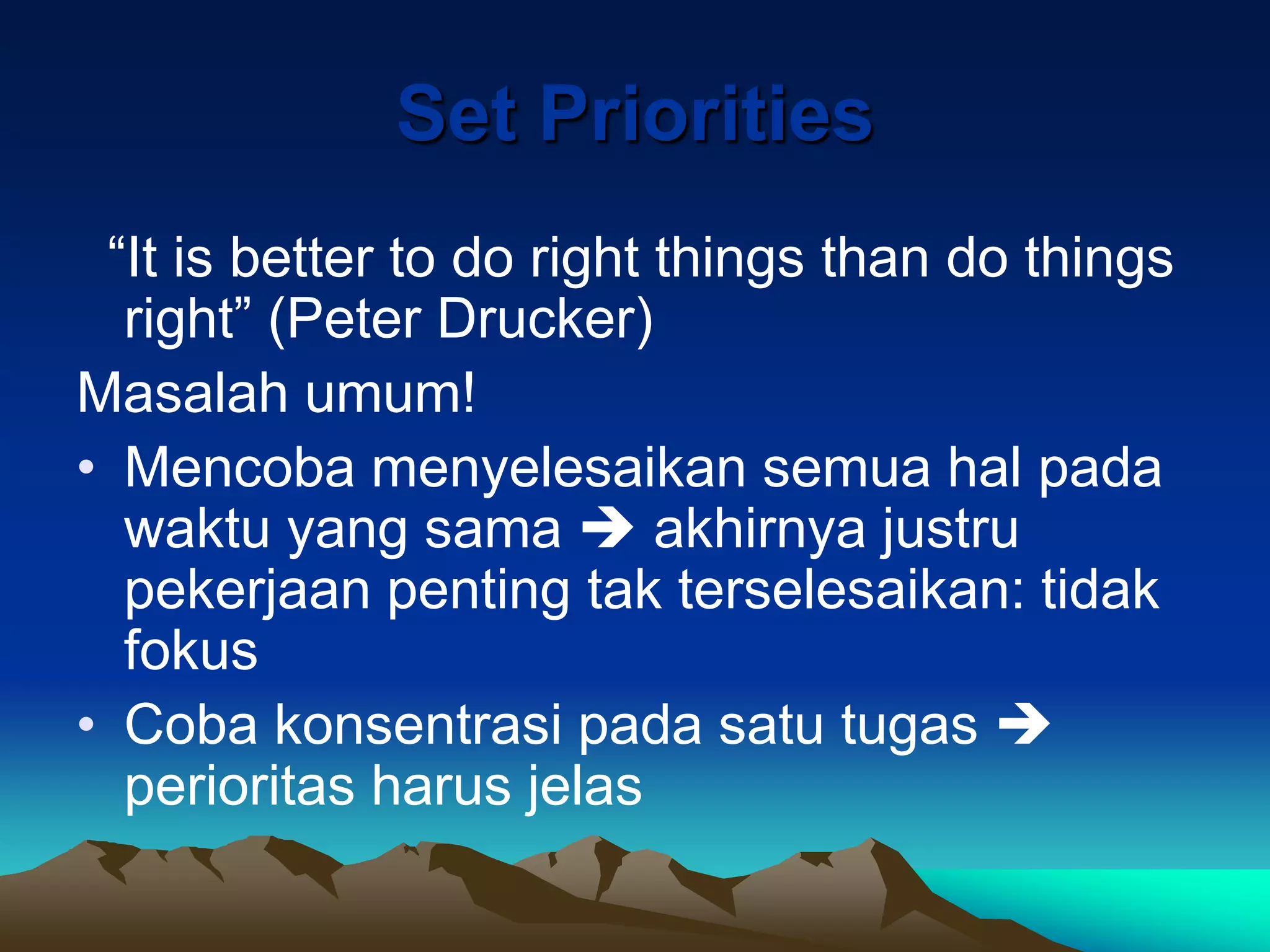 Set Priorities
 “It is better to do right things than do things
  right” (Peter Drucker)
Masalah umum!
• Mencoba menyelesaikan semua hal pada
  waktu yang sama  akhirnya justru
  pekerjaan penting tak terselesaikan: tidak
  fokus
• Coba konsentrasi pada satu tugas 
  perioritas harus jelas
 