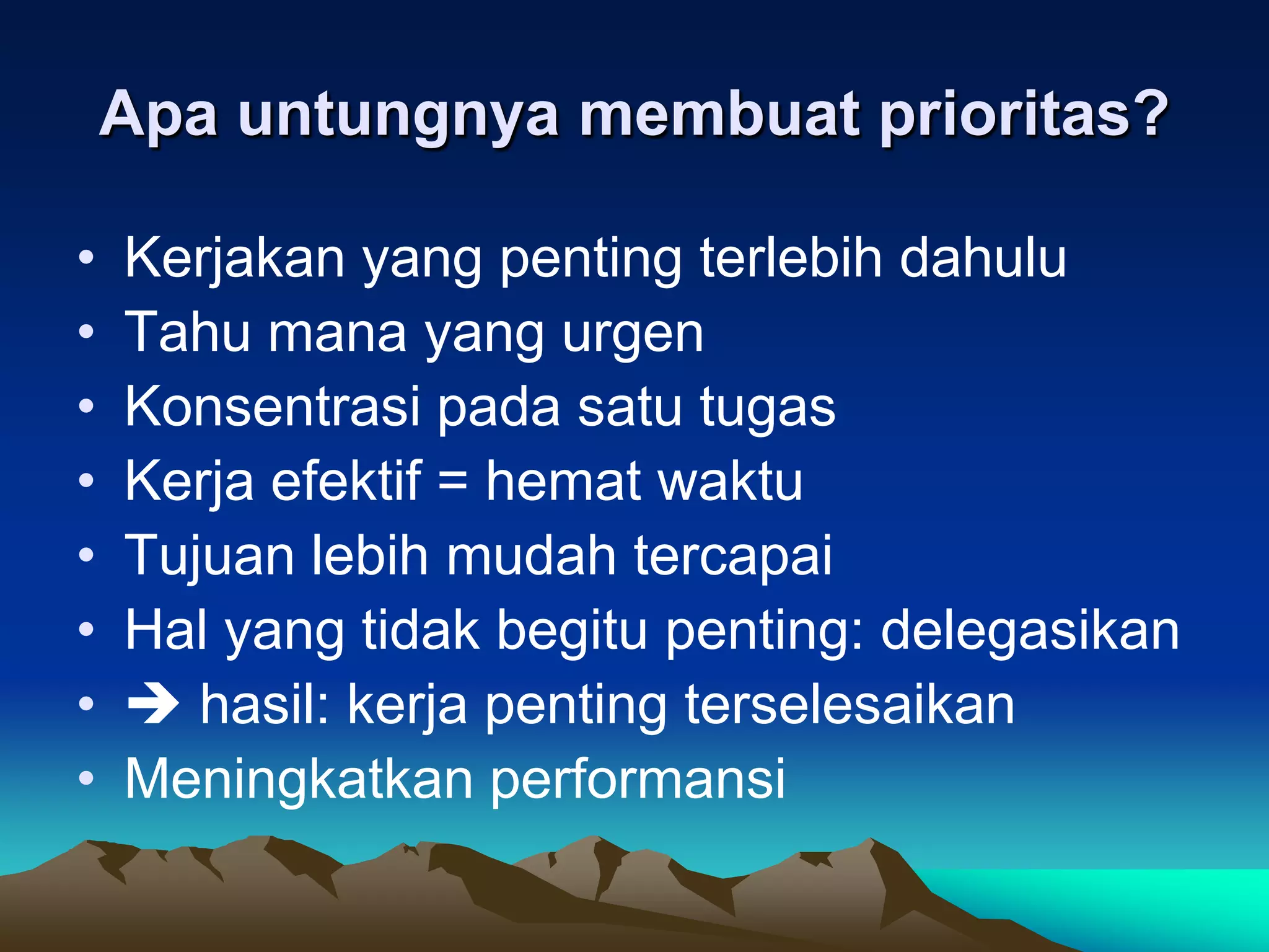 Apa untungnya membuat prioritas?

•   Kerjakan yang penting terlebih dahulu
•   Tahu mana yang urgen
•   Konsentrasi pada satu tugas
•   Kerja efektif = hemat waktu
•   Tujuan lebih mudah tercapai
•   Hal yang tidak begitu penting: delegasikan
•    hasil: kerja penting terselesaikan
•   Meningkatkan performansi
 