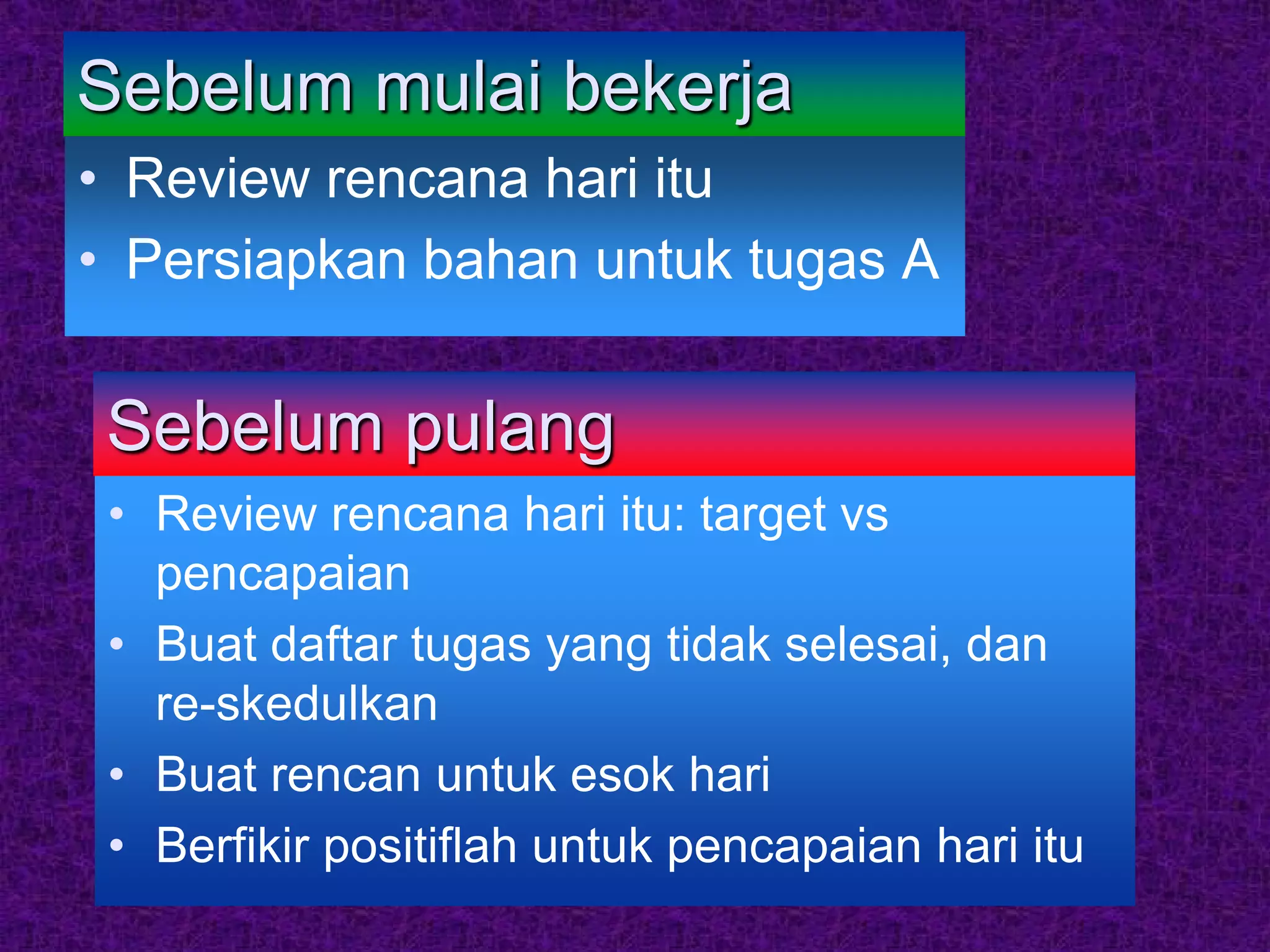 Sebelum mulai bekerja
• Review rencana hari itu
• Persiapkan bahan untuk tugas A


 Sebelum pulang
 • Review rencana hari itu: target vs
   pencapaian
 • Buat daftar tugas yang tidak selesai, dan
   re-skedulkan
 • Buat rencan untuk esok hari
 • Berfikir positiflah untuk pencapaian hari itu
 