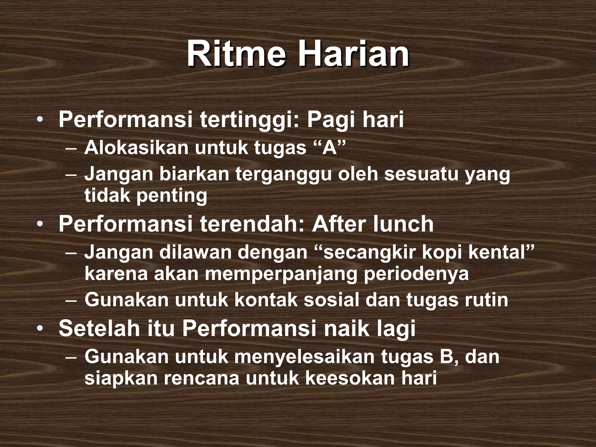 Ritme Harian
• Performansi tertinggi: Pagi hari
  – Alokasikan untuk tugas “A”
  – Jangan biarkan terganggu oleh sesuatu yang
    tidak penting
• Performansi terendah: After lunch
  – Jangan dilawan dengan “secangkir kopi kental”
    karena akan memperpanjang periodenya
  – Gunakan untuk kontak sosial dan tugas rutin
• Setelah itu Performansi naik lagi
  – Gunakan untuk menyelesaikan tugas B, dan
    siapkan rencana untuk keesokan hari
 