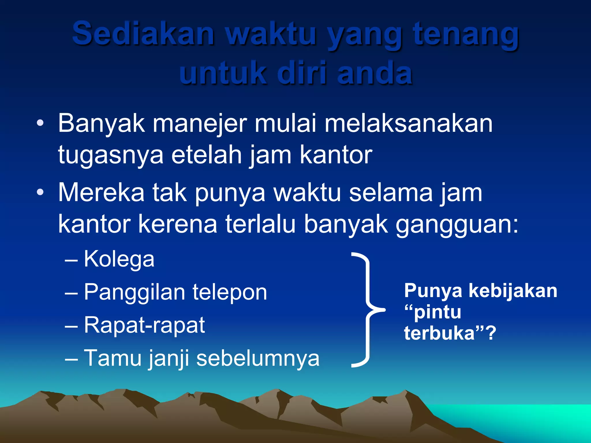 Sediakan waktu yang tenang
        untuk diri anda
• Banyak manejer mulai melaksanakan
  tugasnya etelah jam kantor
• Mereka tak punya waktu selama jam
  kantor kerena terlalu banyak gangguan:
  – Kolega
  – Panggilan telepon         Punya kebijakan
                              “pintu
  – Rapat-rapat               terbuka”?
  – Tamu janji sebelumnya
 