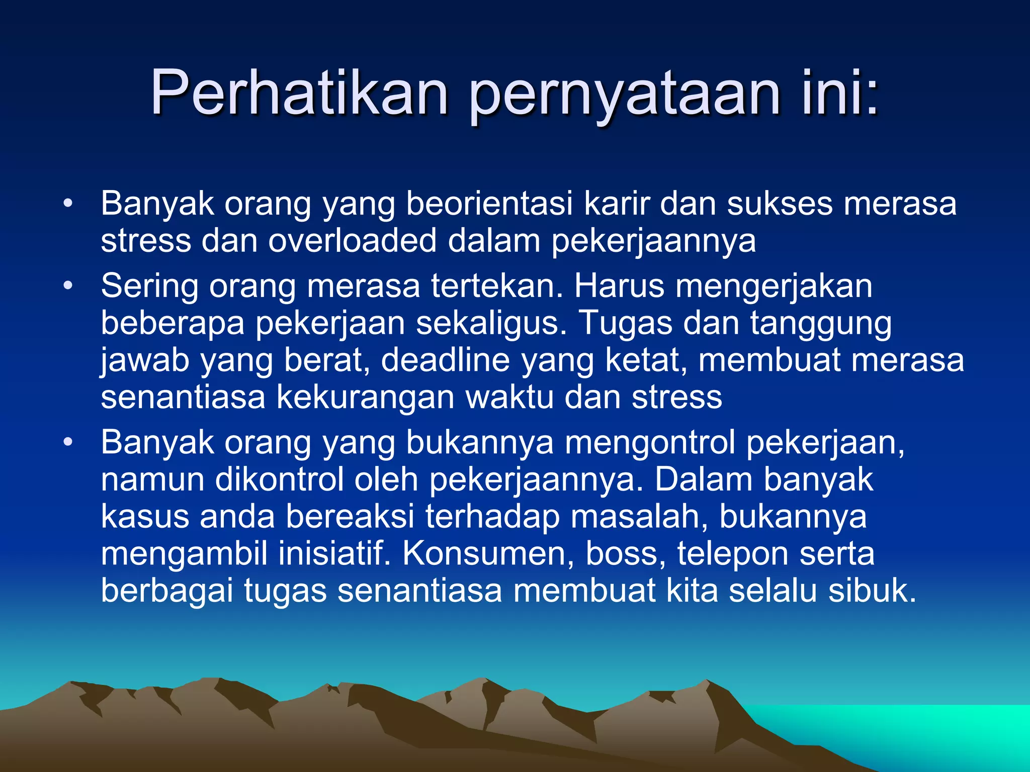 Perhatikan pernyataan ini:
• Banyak orang yang beorientasi karir dan sukses merasa
  stress dan overloaded dalam pekerjaannya
• Sering orang merasa tertekan. Harus mengerjakan
  beberapa pekerjaan sekaligus. Tugas dan tanggung
  jawab yang berat, deadline yang ketat, membuat merasa
  senantiasa kekurangan waktu dan stress
• Banyak orang yang bukannya mengontrol pekerjaan,
  namun dikontrol oleh pekerjaannya. Dalam banyak
  kasus anda bereaksi terhadap masalah, bukannya
  mengambil inisiatif. Konsumen, boss, telepon serta
  berbagai tugas senantiasa membuat kita selalu sibuk.
 