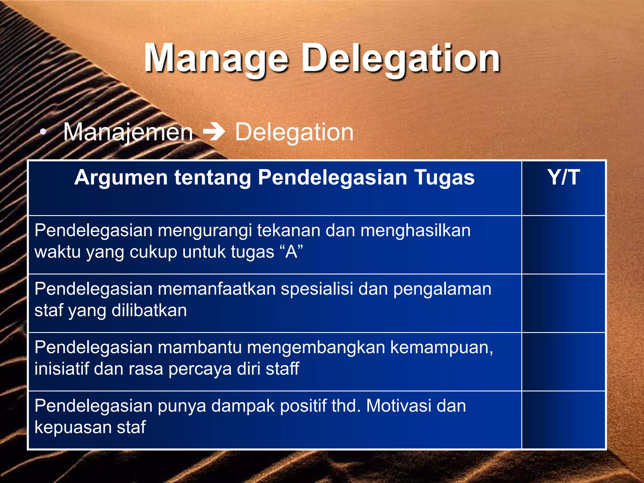 Manage Delegation
• Manajemen  Delegation
    Argumen tentang Pendelegasian Tugas                Y/T

Pendelegasian mengurangi tekanan dan menghasilkan
waktu yang cukup untuk tugas “A”

Pendelegasian memanfaatkan spesialisi dan pengalaman
staf yang dilibatkan

Pendelegasian mambantu mengembangkan kemampuan,
inisiatif dan rasa percaya diri staff

Pendelegasian punya dampak positif thd. Motivasi dan
kepuasan staf
 