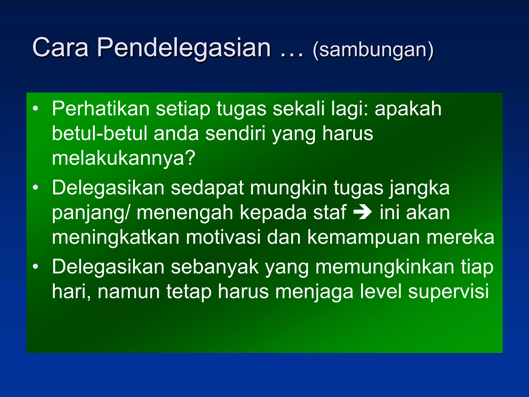 Cara Pendelegasian … (sambungan)

• Perhatikan setiap tugas sekali lagi: apakah
  betul-betul anda sendiri yang harus
  melakukannya?
• Delegasikan sedapat mungkin tugas jangka
  panjang/ menengah kepada staf  ini akan
  meningkatkan motivasi dan kemampuan mereka
• Delegasikan sebanyak yang memungkinkan tiap
  hari, namun tetap harus menjaga level supervisi
 