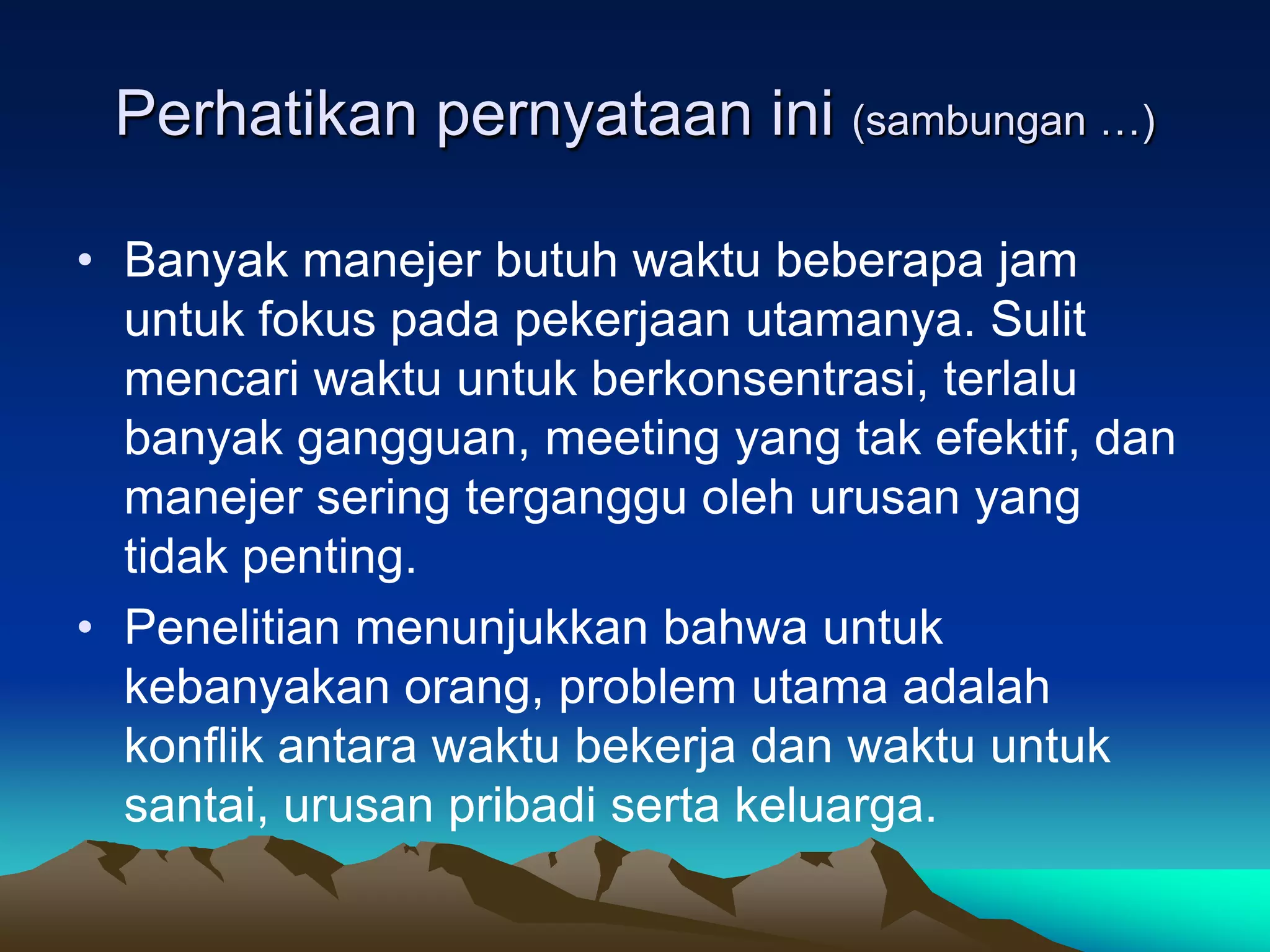Perhatikan pernyataan ini (sambungan …)

• Banyak manejer butuh waktu beberapa jam
  untuk fokus pada pekerjaan utamanya. Sulit
  mencari waktu untuk berkonsentrasi, terlalu
  banyak gangguan, meeting yang tak efektif, dan
  manejer sering terganggu oleh urusan yang
  tidak penting.
• Penelitian menunjukkan bahwa untuk
  kebanyakan orang, problem utama adalah
  konflik antara waktu bekerja dan waktu untuk
  santai, urusan pribadi serta keluarga.
 