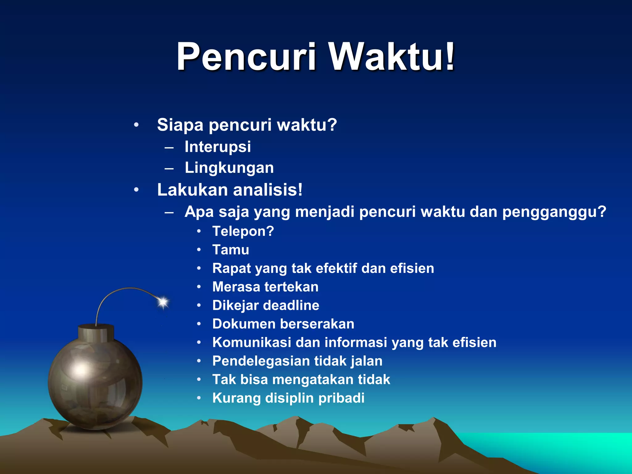 Pencuri Waktu!
• Siapa pencuri waktu?
   – Interupsi
   – Lingkungan
• Lakukan analisis!
   – Apa saja yang menjadi pencuri waktu dan pengganggu?
       •   Telepon?
       •   Tamu
       •   Rapat yang tak efektif dan efisien
       •   Merasa tertekan
       •   Dikejar deadline
       •   Dokumen berserakan
       •   Komunikasi dan informasi yang tak efisien
       •   Pendelegasian tidak jalan
       •   Tak bisa mengatakan tidak
       •   Kurang disiplin pribadi
 