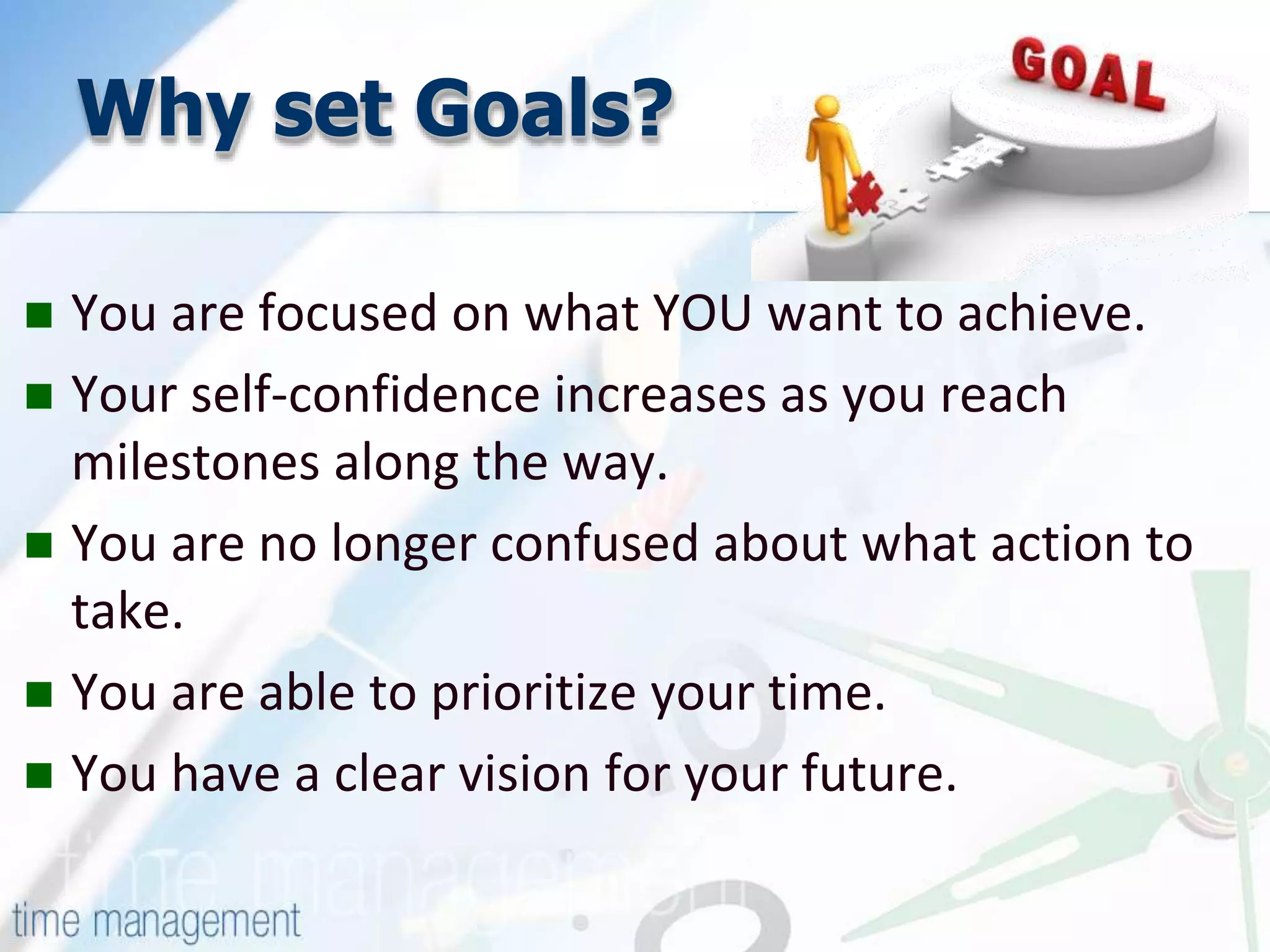 Why set Goals?
You are focused on what YOU want to achieve.
Your self-confidence increases as you reach
milestones along the way.
You are no longer confused about what action to
take.
You are able to prioritize your time.
You have a clear vision for your future.