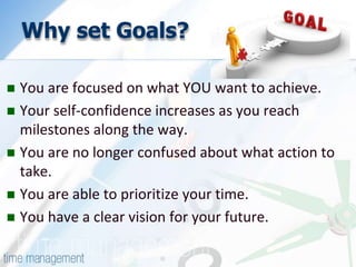 Why set Goals? 
 You are focused on what YOU want to achieve. 
 Your self-confidence increases as you reach 
milestones along the way. 
 You are no longer confused about what action to 
take. 
 You are able to prioritize your time. 
 You have a clear vision for your future. 
 