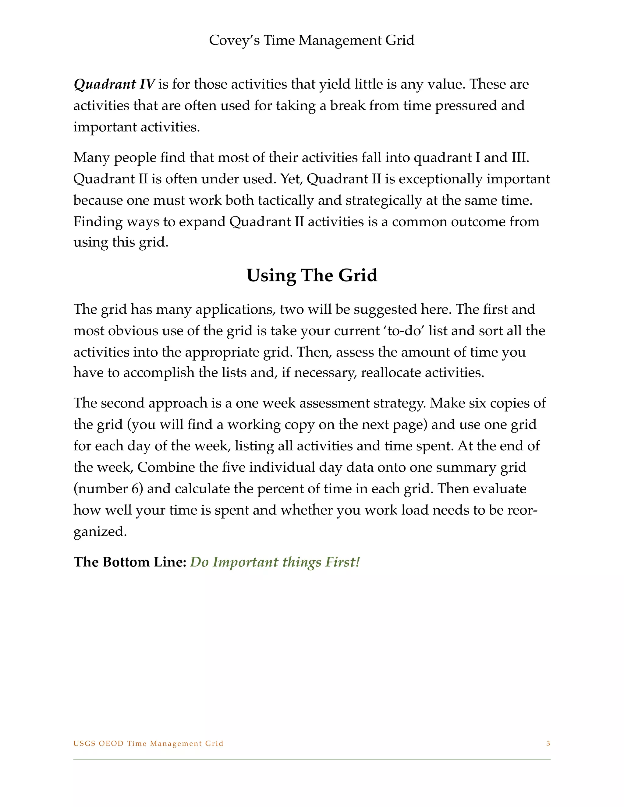 Covey’s Time Management Grid

Quadrant IV is for those activities that yield little is any value. These are
activities that are often used for taking a break from time pressured and
important activities.
Many people ﬁnd that most of their activities fall into quadrant I and III.
Quadrant II is often under used. Yet, Quadrant II is exceptionally important
because one must work both tactically and strategically at the same time.
Finding ways to expand Quadrant II activities is a common outcome from
using this grid.
Using The Grid
The grid has many applications, two will be suggested here. The ﬁrst and
most obvious use of the grid is take your current ‘to-do’ list and sort all the
activities into the appropriate grid. Then, assess the amount of time you
have to accomplish the lists and, if necessary, reallocate activities.
The second approach is a one week assessment strategy. Make six copies of
the grid (you will ﬁnd a working copy on the next page) and use one grid
for each day of the week, listing all activities and time spent. At the end of
the week, Combine the ﬁve individual day data onto one summary grid
(number 6) and calculate the percent of time in each grid. Then evaluate
how well your time is spent and whether you work load needs to be reor-
ganized.
The Bottom Line: Do Important things First!
USGS OEOD Time Management Grid
 3
 
