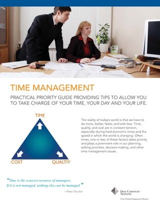 TIME MANAGEMENT
PRACTICAL PRIORITY GUIDE PROVIDING TIPS TO ALLOW YOU
TO TAKE CHARGE OF YOUR TIME, YOUR DAY AND YOUR LIFE.

The reality of today’s world is that we have to
do more, better, faster, and with less. Time,
quality, and cost are in constant tension,
especially during hard economic times and the
speed in which the world is changing. Often
times, one or two of these factors takes priority
and plays a prominent role in our planning,
setting priorities, decision-making, and other
time management issues.

“Time is the scarcest resource of managers.
If it is not managed, nothing else can be managed.”
—Peter Drucker

 