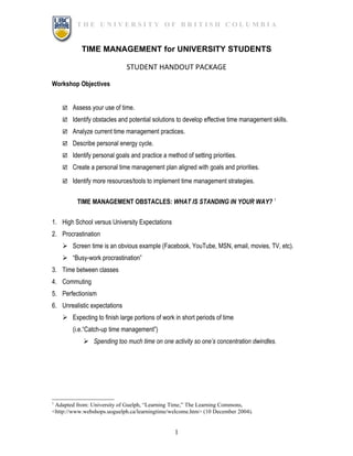 THE UNIVERSITY OF BRITISH COLUMBIA


           TIME MANAGEMENT for UNIVERSITY STUDENTS

                              STUDENT HANDOUT PACKAGE

Workshop Objectives


     Assess your use of time.

     Identify obstacles and potential solutions to develop effective time management skills.

     Analyze current time management practices.

     Describe personal energy cycle.

     Identify personal goals and practice a method of setting priorities.

     Create a personal time management plan aligned with goals and priorities.

     Identify more resources/tools to implement time management strategies.


          TIME MANAGEMENT OBSTACLES: WHAT IS STANDING IN YOUR WAY? 1

1. High School versus University Expectations
2. Procrastination
     Screen time is an obvious example (Facebook, YouTube, MSN, email, movies, TV, etc).
     “Busy-work procrastination”
3. Time between classes
4. Commuting
5. Perfectionism
6. Unrealistic expectations
     Expecting to finish large portions of work in short periods of time
        (i.e.“Catch-up time management”)
             Spending too much time on one activity so one’s concentration dwindles.




1
 Adapted from: University of Guelph, “Learning Time,” The Learning Commons,
<http://www.webshops.uoguelph.ca/learningtime/welcome.htm> (10 December 2004).


                                                 1
 