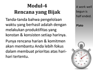 Modul-4
Rencana yang Bijak
Tanda-tanda bahwa pengelolaan
waktu yang berhasil adalah dengan
melakukan produktifitas yang
konstan & konsisten setiap harinya.
Punya rencana harian & komitmen
akan membantu Anda lebih fokus
dalam membuat prioritas atas hari-
hari tertentu.
A work well
begun is
half ended.
Plato
 