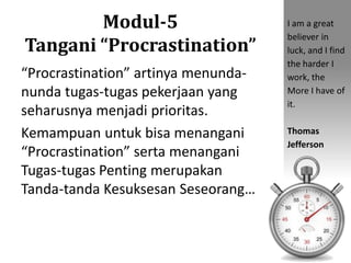 Modul-5
Tangani “Procrastination”
“Procrastination” artinya menunda-
nunda tugas-tugas pekerjaan yang
seharusnya menjadi prioritas.
Kemampuan untuk bisa menangani
“Procrastination” serta menangani
Tugas-tugas Penting merupakan
Tanda-tanda Kesuksesan Seseorang…
I am a great
believer in
luck, and I find
the harder I
work, the
More I have of
it.
Thomas
Jefferson
 