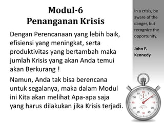 Modul-6
Penanganan Krisis
Dengan Perencanaan yang lebih baik,
efisiensi yang meningkat, serta
produktivitas yang bertambah maka
jumlah Krisis yang akan Anda temui
akan Berkurang !
Namun, Anda tak bisa berencana
untuk segalanya, maka dalam Modul
ini Kita akan melihat Apa-apa saja
yang harus dilakukan jika Krisis terjadi.
In a crisis, be
aware of the
danger, but
recognize the
opportunity.
John F.
Kennedy
 
