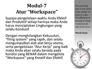 Modul-7
Atur “Workspace”
Supaya pengelolaan waktu Anda Efektif
dan Produktif setiap harinya maka Anda
harus menciptakan Lingkungan yang
selalu Kondusif.
Dengan menghilangkan Kekusutan,
“filing system” yang rapih, dan selalu
mengumpulkan alat-alat kerja utama,
serta pengelolaan “Alur Kerja” yang baik
maka Anda akan selalu berada pada
Kondisi yang BENAR dalam mengelola
“Workspace” yang Kreatif dan Efektif.
The only thing
even in this world
is the number of
hours in a day.
The difference in
winning or losing
is what you do
with those hours.
Woody Hayes
 