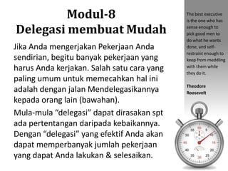 Modul-8
Delegasi membuat Mudah
Jika Anda mengerjakan Pekerjaan Anda
sendirian, begitu banyak pekerjaan yang
harus Anda kerjakan. Salah satu cara yang
paling umum untuk memecahkan hal ini
adalah dengan jalan Mendelegasikannya
kepada orang lain (bawahan).
Mula-mula “delegasi” dapat dirasakan spt
ada pertentangan daripada kebaikannya.
Dengan “delegasi” yang efektif Anda akan
dapat memperbanyak jumlah pekerjaan
yang dapat Anda lakukan & selesaikan.
The best executive
is the one who has
sense enough to
pick good men to
do what he wants
done, and self-
restraint enough to
keep from meddling
with them while
they do it.
Theodore
Roosevelt
 