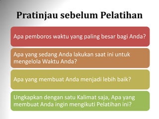 Pratinjau sebelum Pelatihan
Apa pemboros waktu yang paling besar bagi Anda?
Apa yang sedang Anda lakukan saat ini untuk
mengelola Waktu Anda?
Apa yang membuat Anda menjadi lebih baik?
Ungkapkan dengan satu Kalimat saja, Apa yang
membuat Anda ingin mengikuti Pelatihan ini?
 