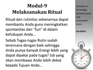 Modul-9
Melaksanakan Ritual
Ritual dan rutinitas sebenarnya dapat
membantu Anda guna meningkatkan
spontanitas dan “fun” di dalam
kehidupan Anda…
Sebab Tugas-tugas Rutin sudah
terencana dengan baik sehingga
Anda punya banyak Energi lebih yang
dapat dipakai pada tugas2 tsb yang
akan membawa Anda lebih dekat
kepada Tujuan Anda…
Discipline is
the bridge
between goals
and
accomplish-
ment.
Jim Rohn
 