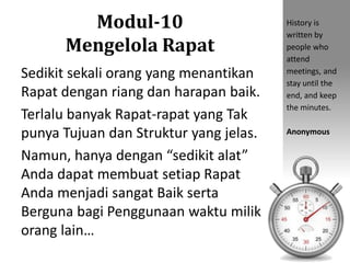 Modul-10
Mengelola Rapat
Sedikit sekali orang yang menantikan
Rapat dengan riang dan harapan baik.
Terlalu banyak Rapat-rapat yang Tak
punya Tujuan dan Struktur yang jelas.
Namun, hanya dengan “sedikit alat”
Anda dapat membuat setiap Rapat
Anda menjadi sangat Baik serta
Berguna bagi Penggunaan waktu milik
orang lain…
History is
written by
people who
attend
meetings, and
stay until the
end, and keep
the minutes.
Anonymous
 