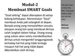Modul-2
Membuat SMART Goals
“Goal setting” dapat diterapkan di setiap
bidang kehidupan. Menentukan “Goal”
membuat Anda jadi selangkah di depan.
Banyak orang yang menyalahkan sesuatu
ataupun orang lain yang membuat dirinya
salah langkah dalam hidup. Orang-orang
yang sukses akan selalu mendedikasikan
dirinya untuk mengambil tanggungjawab
terhadap hal-hal yang tidak terduga
maupun hal-hal yang tidak dapat
dikendalikan oleh dirinya.
The bad news
is that time
flies. The good
news is that
you are the
pilot.
Michael
Altshuler
 