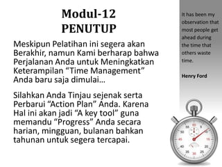 Modul-12
PENUTUP
Meskipun Pelatihan ini segera akan
Berakhir, namun Kami berharap bahwa
Perjalanan Anda untuk Meningkatkan
Keterampilan “Time Management”
Anda baru saja dimulai…
Silahkan Anda Tinjau sejenak serta
Perbarui “Action Plan” Anda. Karena
Hal ini akan jadi “A key tool” guna
memandu “Progress” Anda secara
harian, mingguan, bulanan bahkan
tahunan untuk segera tercapai.
It has been my
observation that
most people get
ahead during
the time that
others waste
time.
Henry Ford
 