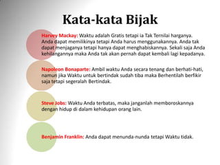 Kata-kata Bijak
Harvey Mackay: Waktu adalah Gratis tetapi ia Tak Ternilai harganya.
Anda dapat memilikinya tetapi Anda harus menggunakannya. Anda tak
dapat menjaganya tetapi hanya dapat menghabiskannya. Sekali saja Anda
kehilangannya maka Anda tak akan pernah dapat kembali lagi kepadanya.
Napoleon Bonaparte: Ambil waktu Anda secara tenang dan berhati-hati,
namun jika Waktu untuk bertindak sudah tiba maka Berhentilah berfikir
saja tetapi segeralah Bertindak.
Steve Jobs: Waktu Anda terbatas, maka janganlah memboroskannya
dengan hidup di dalam kehidupan orang lain.
Benjamin Franklin: Anda dapat menunda-nunda tetapi Waktu tidak.
 