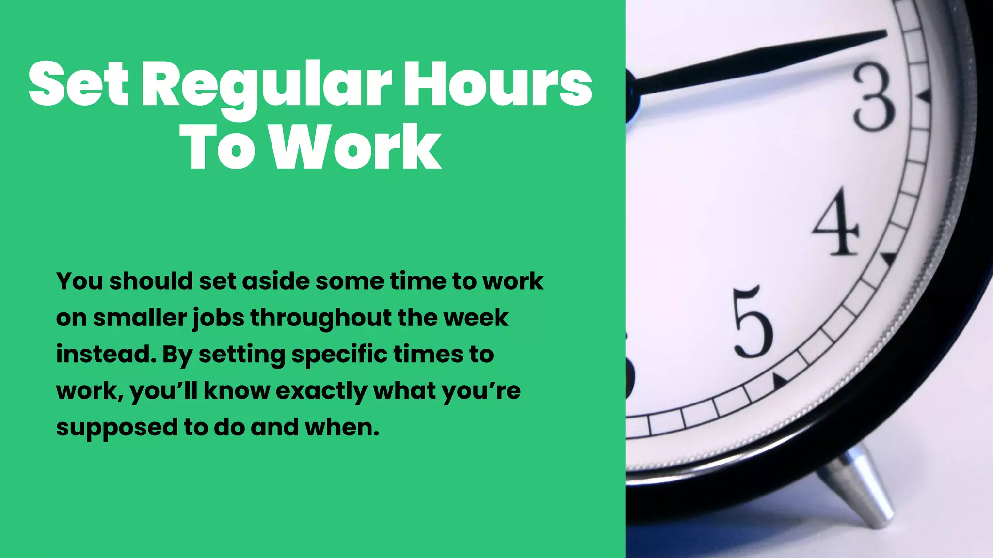 SetRegularHours
ToWork
You should set aside some time to work
on smaller jobs throughout the week
instead. By setting specific times to
work, you’ll know exactly what you’re
supposed to do and when.
 