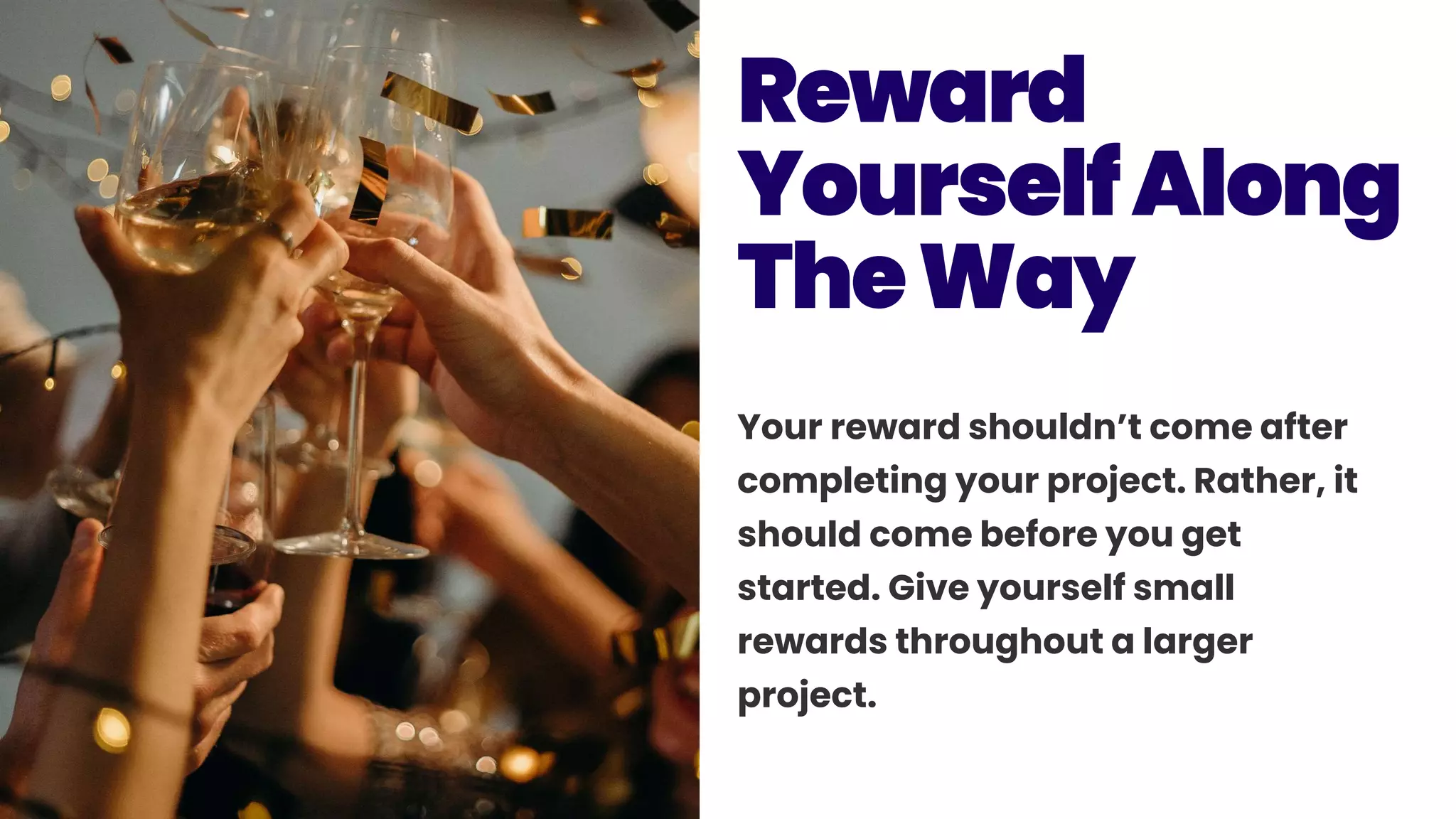 Your reward shouldn’t come after
completing your project. Rather, it
should come before you get
started. Give yourself small
rewards throughout a larger
project.
Reward
YourselfAlong
TheWay
 