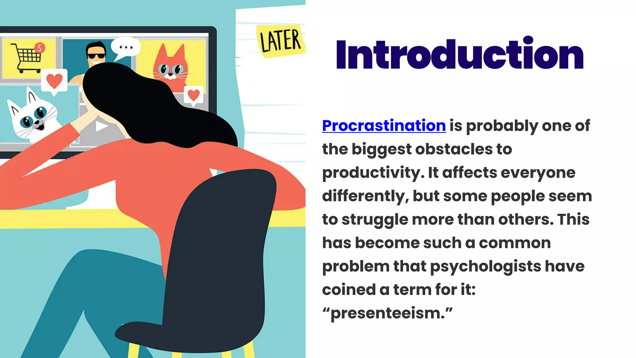 Procrastination is probably one of
the biggest obstacles to
productivity. It affects everyone
differently, but some people seem
to struggle more than others. This
has become such a common
problem that psychologists have
coined a term for it:
“presenteeism.”
Introduction
 