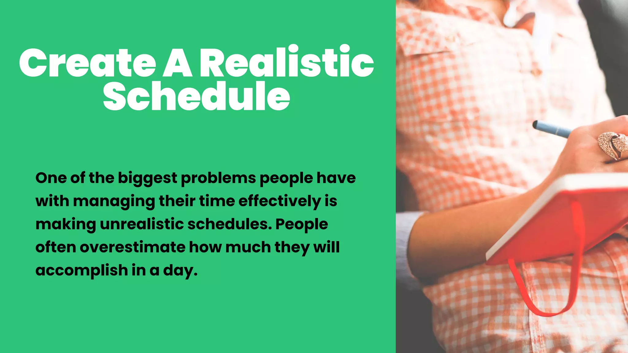 CreateA Realistic
Schedule
One of the biggest problems people have
with managing their time effectively is
making unrealistic schedules. People
often overestimate how much they will
accomplish in a day.
 