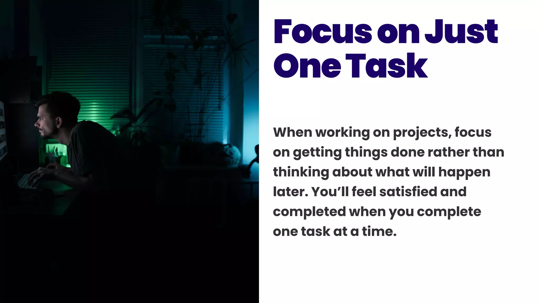When working on projects, focus
on getting things done rather than
thinking about what will happen
later. You’ll feel satisfied and
completed when you complete
one task at a time.
FocusonJust
OneTask
 