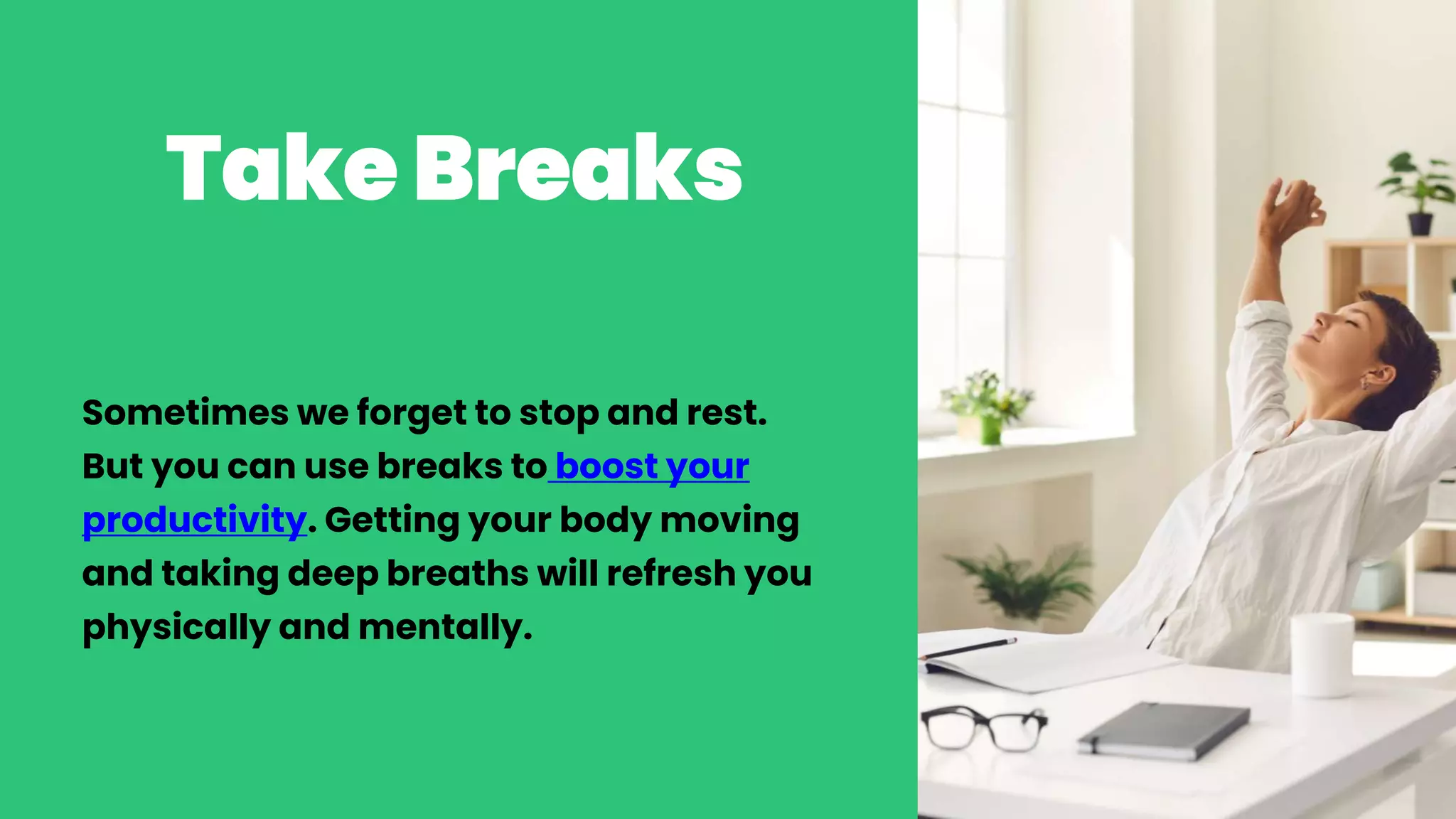 Take Breaks
Sometimes we forget to stop and rest.
But you can use breaks to boost your
productivity. Getting your body moving
and taking deep breaths will refresh you
physically and mentally.
 