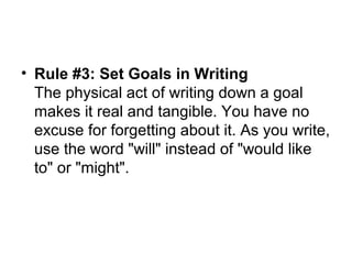 • Rule #3: Set Goals in Writing
The physical act of writing down a goal
makes it real and tangible. You have no
excuse for forgetting about it. As you write,
use the word "will" instead of "would like
to" or "might".
 