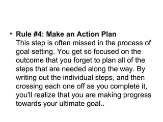 • Rule #4: Make an Action Plan
This step is often missed in the process of
goal setting. You get so focused on the
outcome that you forget to plan all of the
steps that are needed along the way. By
writing out the individual steps, and then
crossing each one off as you complete it,
you'll realize that you are making progress
towards your ultimate goal..
 