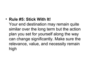 • Rule #5: Stick With It!
Your end destination may remain quite
similar over the long term but the action
plan you set for yourself along the way
can change significantly. Make sure the
relevance, value, and necessity remain
high
 