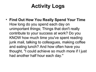 Activity Logs
• Find Out How You Really Spend Your Time
How long do you spend each day on
unimportant things; Things that don't really
contribute to your success at work? Do you
KNOW how much time you've spent reading
junk mail, talking to colleagues, making coffee
and eating lunch? And how often have you
thought, "I could achieve so much more if I just
had another half hour each day."
 