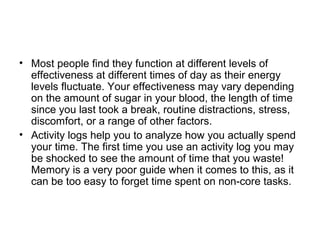 • Most people find they function at different levels of
effectiveness at different times of day as their energy
levels fluctuate. Your effectiveness may vary depending
on the amount of sugar in your blood, the length of time
since you last took a break, routine distractions, stress,
discomfort, or a range of other factors.
• Activity logs help you to analyze how you actually spend
your time. The first time you use an activity log you may
be shocked to see the amount of time that you waste!
Memory is a very poor guide when it comes to this, as it
can be too easy to forget time spent on non-core tasks.
 