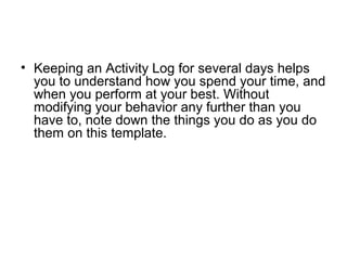 • Keeping an Activity Log for several days helps
you to understand how you spend your time, and
when you perform at your best. Without
modifying your behavior any further than you
have to, note down the things you do as you do
them on this template.
 