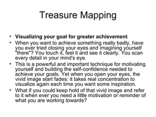 Treasure Mapping
• Visualizing your goal for greater achievement
• When you want to achieve something really badly, have
you ever tried closing your eyes and imagining yourself
"there"? You touch it, feel it and see it clearly. You scan
every detail in your mind's eye.
• This is a powerful and important technique for motivating
yourself and building the self-confidence needed to
achieve your goals. Yet when you open your eyes, the
vivid image start fades: it takes real concentration to
visualize again each time you want some inspiration.
• What if you could keep hold of that vivid image and refer
to it when ever you need a little motivation or reminder of
what you are working towards?
 