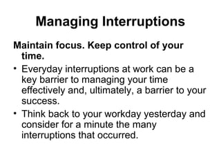 Managing Interruptions
Maintain focus. Keep control of your
time.
• Everyday interruptions at work can be a
key barrier to managing your time
effectively and, ultimately, a barrier to your
success.
• Think back to your workday yesterday and
consider for a minute the many
interruptions that occurred.
 