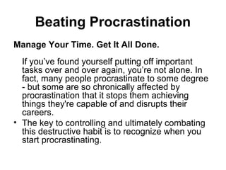 Beating Procrastination
Manage Your Time. Get It All Done.
If you’ve found yourself putting off important
tasks over and over again, you’re not alone. In
fact, many people procrastinate to some degree
- but some are so chronically affected by
procrastination that it stops them achieving
things they're capable of and disrupts their
careers.
• The key to controlling and ultimately combating
this destructive habit is to recognize when you
start procrastinating.
 