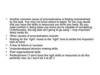 • Another common cause of procrastination is feeling overwhelmed
by the task. You may not know where to begin. Or you may doubt
that you have the skills or resources you think you need. So you
seek comfort in doing tasks you know you're capable of completing.
Unfortunately, the big task isn't going to go away – truly important
tasks rarely do.
• Other causes of procrastination include:
• Waiting for the “right” mood or the “right” time to tackle the important
task at hand
• A fear of failure or success
• Underdeveloped decision making skills
• Poor organizational skills
• Perfectionism ("I don't have the right skills or resources to do this
perfectly now, so I won't do it at all.")
 