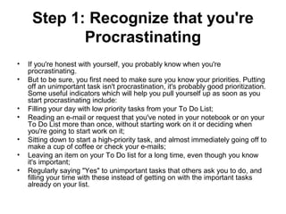 Step 1: Recognize that you're
Procrastinating
• If you're honest with yourself, you probably know when you're
procrastinating.
• But to be sure, you first need to make sure you know your priorities. Putting
off an unimportant task isn't procrastination, it's probably good prioritization.
Some useful indicators which will help you pull yourself up as soon as you
start procrastinating include:
• Filling your day with low priority tasks from your To Do List;
• Reading an e-mail or request that you've noted in your notebook or on your
To Do List more than once, without starting work on it or deciding when
you're going to start work on it;
• Sitting down to start a high-priority task, and almost immediately going off to
make a cup of coffee or check your e-mails;
• Leaving an item on your To Do list for a long time, even though you know
it's important;
• Regularly saying "Yes" to unimportant tasks that others ask you to do, and
filling your time with these instead of getting on with the important tasks
already on your list.
 