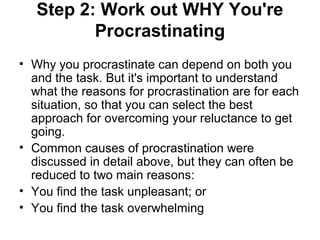 Step 2: Work out WHY You're
Procrastinating
• Why you procrastinate can depend on both you
and the task. But it's important to understand
what the reasons for procrastination are for each
situation, so that you can select the best
approach for overcoming your reluctance to get
going.
• Common causes of procrastination were
discussed in detail above, but they can often be
reduced to two main reasons:
• You find the task unpleasant; or
• You find the task overwhelming
 