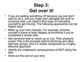 Step 3:
Get over it!
• If you are putting something off because you just don't
want to do it, and you really can't delegate the work to
someone else, you need to find ways of motivating
yourself to get moving. The following approaches can be
helpful here:
• Make up your own rewards. For example, promise
yourself a piece of tasty flapjack at lunchtime if you've
completed a certain task.
• Ask someone else to check up on you. Peer pressure
works! This is the principle behind slimming and other
self-help groups, and it is widely recognized as a highly
effective approach.
• Identify the unpleasant consequences of NOT doing the
task.
• Work out the cost of your time
 