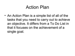 Action Plan
• An Action Plan is a simple list of all of the
tasks that you need to carry out to achieve
an objective. It differs from a To Do List in
that it focuses on the achievement of a
single goal.
 