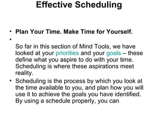 Effective Scheduling
• Plan Your Time. Make Time for Yourself.
•
So far in this section of Mind Tools, we have
looked at your priorities and your goals – these
define what you aspire to do with your time.
Scheduling is where these aspirations meet
reality.
• Scheduling is the process by which you look at
the time available to you, and plan how you will
use it to achieve the goals you have identified.
By using a schedule properly, you can
 