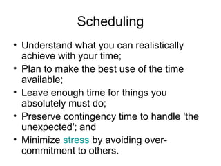 Scheduling
• Understand what you can realistically
achieve with your time;
• Plan to make the best use of the time
available;
• Leave enough time for things you
absolutely must do;
• Preserve contingency time to handle 'the
unexpected'; and
• Minimize stress by avoiding over-
commitment to others.
 